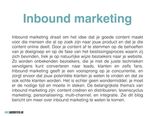 Inbound marketing
Inbound marketing draait om het idee dat je goede content maakt
voor die mensen die al op zoek zijn naar jouw product en dat je die
content online deelt. Door je content af te stemmen op de behoeften
van je doelgroep en op de fase van het beslissingsproces waarin zij
zich bevinden, trek je op natuurlijke wijze bezoekers naar je website.
Zo worden onbekenden bezoekers, die je met de juiste technieken
vervolgens kunt converteren naar leads, klanten en zelfs fans.
Inbound marketing geeft je een voorsprong op je concurrentie, en
zorgt ervoor dat jouw potentiële klanten je weten te vinden en dat ze
ook echte klanten worden. Het is echter geen wondermiddel: je moet
er de nodige tijd en moeite in steken. De belangrijkste thema’s van
inbound marketing zijn: content creëren en distribueren; levenscyclus
marketing; personalisering; multi-channel; en integratie. Zie dit blog
bericht om meer over inbound marketing te weten te komen.
 