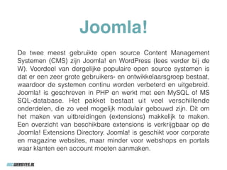 Joomla!
De twee meest gebruikte open source Content Management
Systemen (CMS) zijn Joomla! en WordPress (lees verder bij de
W). Voordeel van dergelijke populaire open source systemen is
dat er een zeer grote gebruikers- en ontwikkelaarsgroep bestaat,
waardoor de systemen continu worden verbeterd en uitgebreid.
Joomla! is geschreven in PHP en werkt met een MySQL of MS
SQL-database. Het pakket bestaat uit veel verschillende
onderdelen, die zo veel mogelijk modulair gebouwd zijn. Dit om
het maken van uitbreidingen (extensions) makkelijk te maken.
Een overzicht van beschikbare extensions is verkrijgbaar op de
Joomla! Extensions Directory. Joomla! is geschikt voor corporate
en magazine websites, maar minder voor webshops en portals
waar klanten een account moeten aanmaken.
 