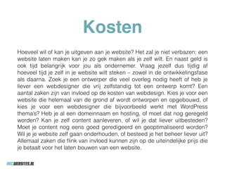 Kosten
Hoeveel wil of kan je uitgeven aan je website? Het zal je niet verbazen: een
website laten maken kan je zo gek maken als je zelf wilt. En naast geld is
ook tijd belangrijk voor jou als ondernemer. Vraag jezelf dus tijdig af
hoeveel tijd je zelf in je website wilt steken – zowel in de ontwikkelingsfase
als daarna. Zoek je een ontwerper die veel overleg nodig heeft of heb je
liever een webdesigner die vrij zelfstandig tot een ontwerp komt? Een
aantal zaken zijn van invloed op de kosten van webdesign. Kies je voor een
website die helemaal van de grond af wordt ontworpen en opgebouwd, of
kies je voor een webdesigner die bijvoorbeeld werkt met WordPress
thema’s? Heb je al een domeinnaam en hosting, of moet dat nog geregeld
worden? Kan je zelf content aanleveren, of wil je dat liever uitbesteden?
Moet je content nog eens goed geredigeerd en geoptimaliseerd worden?
Wil je je website zelf gaan onderhouden, of besteed je het beheer liever uit?
Allemaal zaken die ﬂink van invloed kunnen zijn op de uiteindelijke prijs die
je betaalt voor het laten bouwen van een website.
 