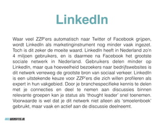 LinkedIn
Waar veel ZZP’ers automatisch naar Twitter of Facebook grijpen,
wordt LinkedIn als marketinginstrument nog minder vaak ingezet.
Toch is dit zeker de moeite waard. LinkedIn heeft in Nederland zo’n
4 miljoen gebruikers, en is daarmee na Facebook het grootste
sociale netwerk in Nederland. Gebruikers delen minder op
LinkedIn, maar qua hoeveelheid bezoekers naar bedrijfswebsites is
dit netwerk verreweg de grootste bron van sociaal verkeer. LinkedIn
is een uitstekende keuze voor ZZP’ers die zich willen proﬁleren als
expert in hun vakgebied. Door je branchespeciﬁeke kennis te delen
met je connecties en deel te nemen aan discussies binnen
relevante groepen kan je status als ‘thought leader’ snel toenemen.
Voorwaarde is wel dat je dit netwerk niet alleen als ‘smoelenboek’
gebruikt, maar vaak en actief aan de discussie deelneemt.
 