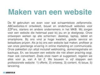 Maken van een website
De M gebruiken we even voor wat schaamteloze zelfpromotie.
ABCwebsites.nl ontwikkelt, bouwt en onderhoudt websites voor
ZZP’ers, starters en andere ondernemers in het MKB. Wij zorgen
voor een website die helemaal past bij jou en je doelgroep. Onze
ontwerpen werken op alle schermen: desktop, laptop, tablet en
smartphone. Bij ons vind je hoge kwaliteit, goede service en
betaalbare prijzen. Als je bij ons een website laat maken, proﬁteer je
van onze jarenlange ervaring in online marketing en communicatie.
Onze pakketten zijn altijd inclusief webhosting, domeinregistratie en
backups. En, we bouwen een website die niet alleen prachtig oogt,
maar ook converteert. Zoals onze naam al suggereert, regelen we
alles voor je, van A tot Z. We bouwen in vijf stappen een
professionele website: 1) offerte, 2) ontwerp, 3) content, 4) bouw, 5)
lancering.
 