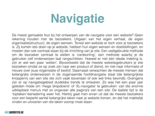 Navigatie
De meest gemaakte fout bij het ontwerpen van de navigatie voor een website? Geen
rekening houden met de bezoekers. Uitgaan van het eigen verhaal, de eigen
organisatie(structuur), de eigen wensen. Terwijl een website er toch voor je bezoekers
is. Zij komen iets doen op je website, hebben hun eigen wensen en doelstellingen, en
moeten dan ook centraal staan bij de inrichting van je site. Een veelgebruikte methode
om de bezoeker centraal te stellen is ‘cardsorting’, een methode waarbij je de
gebruiker zelf onderwerpen laat rangschikken. Hoewel er niet één ideale indeling is,
zijn er wel een paar ‘wetten’. Bijvoorbeeld dat de meeste websitegebruikers je site
bezoeken omdat ze op zoek zijn naar een product of dienst, en niet naar informatie of
nieuws over jouw organisatie of bedrijf. Daarnaast verwachten de meeste mensen dat
belangrijke onderwerpen in de zogenaamde hoofdnavigatie staat (de belangrijkste
knoppenrij van een site die zich vaak bovenaan of ook wel links bevindt). Overigens
zijn er op navigatiegebied duidelijke trends te ontwaren. Zo was het een paar jaar
geleden mode om ‘mega dropdowns’ of ‘XL-navigatie’ te gebruiken: van die enorme
uitklapbare menu’s met zo ongeveer alle pagina’s van een site. De laatste tijd is de
‘toptaken’-benadering weer hot. Hierbij gaat men ervan uit dat de meeste bezoekers
voor een beperkt aantal belangrijke taken naar je website komen, en dat het makkelijk
vinden en uitvoeren van die taken voorop moet staan.
 