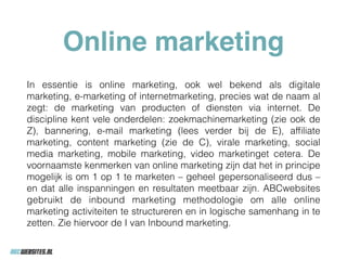 Online marketing
In essentie is online marketing, ook wel bekend als digitale
marketing, e-marketing of internetmarketing, precies wat de naam al
zegt: de marketing van producten of diensten via internet. De
discipline kent vele onderdelen: zoekmachinemarketing (zie ook de
Z), bannering, e-mail marketing (lees verder bij de E), afﬁliate
marketing, content marketing (zie de C), virale marketing, social
media marketing, mobile marketing, video marketinget cetera. De
voornaamste kenmerken van online marketing zijn dat het in principe
mogelijk is om 1 op 1 te marketen – geheel gepersonaliseerd dus –
en dat alle inspanningen en resultaten meetbaar zijn. ABCwebsites
gebruikt de inbound marketing methodologie om alle online
marketing activiteiten te structureren en in logische samenhang in te
zetten. Zie hiervoor de I van Inbound marketing.
 