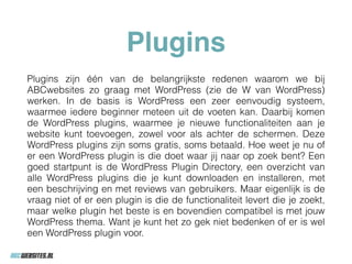 Plugins
Plugins zijn één van de belangrijkste redenen waarom we bij
ABCwebsites zo graag met WordPress (zie de W van WordPress)
werken. In de basis is WordPress een zeer eenvoudig systeem,
waarmee iedere beginner meteen uit de voeten kan. Daarbij komen
de WordPress plugins, waarmee je nieuwe functionaliteiten aan je
website kunt toevoegen, zowel voor als achter de schermen. Deze
WordPress plugins zijn soms gratis, soms betaald. Hoe weet je nu of
er een WordPress plugin is die doet waar jij naar op zoek bent? Een
goed startpunt is de WordPress Plugin Directory, een overzicht van
alle WordPress plugins die je kunt downloaden en installeren, met
een beschrijving en met reviews van gebruikers. Maar eigenlijk is de
vraag niet of er een plugin is die de functionaliteit levert die je zoekt,
maar welke plugin het beste is en bovendien compatibel is met jouw
WordPress thema. Want je kunt het zo gek niet bedenken of er is wel
een WordPress plugin voor.
 