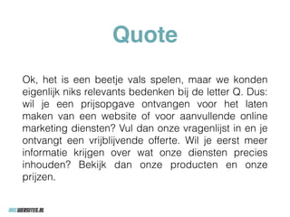 Quote
Ok, het is een beetje vals spelen, maar we konden
eigenlijk niks relevants bedenken bij de letter Q. Dus:
wil je een prijsopgave ontvangen voor het laten
maken van een website of voor aanvullende online
marketing diensten? Vul dan onze vragenlijst in en je
ontvangt een vrijblijvende offerte. Wil je eerst meer
informatie krijgen over wat onze diensten precies
inhouden? Bekijk dan onze producten en onze
prijzen.
 
