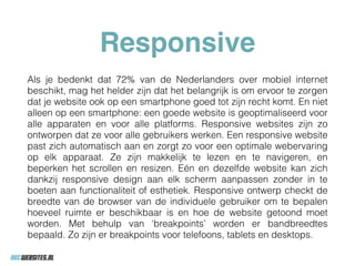 Responsive
Als je bedenkt dat 72% van de Nederlanders over mobiel internet
beschikt, mag het helder zijn dat het belangrijk is om ervoor te zorgen
dat je website ook op een smartphone goed tot zijn recht komt. En niet
alleen op een smartphone: een goede website is geoptimaliseerd voor
alle apparaten en voor alle platforms. Responsive websites zijn zo
ontworpen dat ze voor alle gebruikers werken. Een responsive website
past zich automatisch aan en zorgt zo voor een optimale webervaring
op elk apparaat. Ze zijn makkelijk te lezen en te navigeren, en
beperken het scrollen en resizen. Eén en dezelfde website kan zich
dankzij responsive design aan elk scherm aanpassen zonder in te
boeten aan functionaliteit of esthetiek. Responsive ontwerp checkt de
breedte van de browser van de individuele gebruiker om te bepalen
hoeveel ruimte er beschikbaar is en hoe de website getoond moet
worden. Met behulp van ‘breakpoints’ worden er bandbreedtes
bepaald. Zo zijn er breakpoints voor telefoons, tablets en desktops.
 