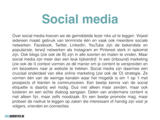 Social media
Over social media hoeven we de gemiddelde lezer niks uit te leggen. Vrijwel
iedereen maakt gebruik van tenminste één en vaak ook meerdere sociale
netwerken. Facebook, Twitter, LinkedIn, YouTube zijn de bekendste en
populairste, terwijl netwerken als Instagram en Pinterest sterk in opkomst
zijn. Ook blogs (zie ook de B) zijn in alle soorten en maten te vinden. Maar
social media zijn meer dan een leuk tijdverdrijf. In een (inbound) marketing
(zie ook de I) context vormen ze dé manier om je content te verspreiden en
om bezoekers naar je website te trekken. Social media zijn daarmee een
cruciaal onderdeel van elke online marketing (zie ook de O) strategie. Ze
vormen één van de weinige kanalen waar het mogelijk is om 1 op 1 met
prospects of klanten te communiceren. Een beetje kennis van de social
etiquette is daarbij wel nodig. Dus niet alleen maar zenden, maar ook
luisteren en een echte dialoog aangaan. Delen van andermans content is
niet alleen ﬁjn, maar zelfs noodzaak. En een beetje promotie mag, maar
probeer de nadruk te leggen op zaken die interessant of handig zijn voor je
volgers, vrienden en connecties.
 