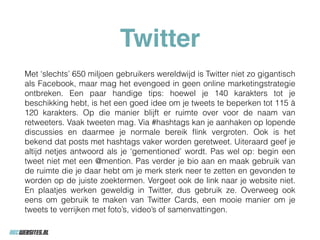 Twitter
Met ‘slechts’ 650 miljoen gebruikers wereldwijd is Twitter niet zo gigantisch
als Facebook, maar mag het evengoed in geen online marketingstrategie
ontbreken. Een paar handige tips: hoewel je 140 karakters tot je
beschikking hebt, is het een goed idee om je tweets te beperken tot 115 à
120 karakters. Op die manier blijft er ruimte over voor de naam van
retweeters. Vaak tweeten mag. Via #hashtags kan je aanhaken op lopende
discussies en daarmee je normale bereik ﬂink vergroten. Ook is het
bekend dat posts met hashtags vaker worden geretweet. Uiteraard geef je
altijd netjes antwoord als je ‘gementioned’ wordt. Pas wel op: begin een
tweet niet met een @mention. Pas verder je bio aan en maak gebruik van
de ruimte die je daar hebt om je merk sterk neer te zetten en gevonden te
worden op de juiste zoektermen. Vergeet ook de link naar je website niet.
En plaatjes werken geweldig in Twitter, dus gebruik ze. Overweeg ook
eens om gebruik te maken van Twitter Cards, een mooie manier om je
tweets te verrijken met foto’s, video’s of samenvattingen.
 