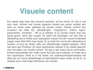 Visuele content
Een beeld zegt meer dan duizend woorden, wil het cliché. En dat is niet
voor niets: content met visuele aspecten bereikt een groter publiek dan
tekst en wordt vaker gedeeld op sociale media. Visuele content kan
trouwens van alles zijn: afbeeldingen, infographics, video’s, logo’s,
presentaties, animaties… Wil je je website of je sociale media snel een
boost geven, denk dan visueel. Zo werkt het toevoegen van een foto of
afbeelding aan je Twitter post supergoed: tweets met een visueel onderdeel
krijgen maar liefst 55% meer leads. En je hoeft het niet bij één afbeelding te
houden, je kunt op Twitter zelfs vier afbeeldingen tegelijk plaatsen. Denk
ook eens aan Pinterest. Dit sterk opkomende netwerk is bij uitstek geschikt
voor het delen van visuele content. Tot slot is ook video niet te versmaden.
Embed bijvoorbeeld een video vanaf YouTube op je website, of maak eens
een hyperlapse. Denk er in het kader van zoekmachineoptimalisatie wel
altijd aan om ook je afbeeldingen te optimaliseren (lees verder bij de Z). Je
website zal er vele malen effectiever van worden.
 