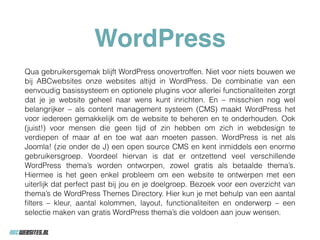 WordPress
Qua gebruikersgemak blijft WordPress onovertroffen. Niet voor niets bouwen we
bij ABCwebsites onze websites altijd in WordPress. De combinatie van een
eenvoudig basissysteem en optionele plugins voor allerlei functionaliteiten zorgt
dat je je website geheel naar wens kunt inrichten. En – misschien nog wel
belangrijker – als content management systeem (CMS) maakt WordPress het
voor iedereen gemakkelijk om de website te beheren en te onderhouden. Ook
(juist!) voor mensen die geen tijd of zin hebben om zich in webdesign te
verdiepen of maar af en toe wat aan moeten passen. WordPress is net als
Joomla! (zie onder de J) een open source CMS en kent inmiddels een enorme
gebruikersgroep. Voordeel hiervan is dat er ontzettend veel verschillende
WordPress thema’s worden ontworpen, zowel gratis als betaalde thema’s.
Hiermee is het geen enkel probleem om een website te ontwerpen met een
uiterlijk dat perfect past bij jou en je doelgroep. Bezoek voor een overzicht van
thema’s de WordPress Themes Directory. Hier kun je met behulp van een aantal
ﬁlters – kleur, aantal kolommen, layout, functionaliteiten en onderwerp – een
selectie maken van gratis WordPress thema’s die voldoen aan jouw wensen.
 
