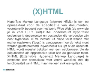 (X)HTML
HyperText Markup Language (afgekort HTML) is een op
opmaaktaal voor de speciﬁcatie van documenten,
voornamelijk bedoeld voor het World Wide Web (de www die
je in veel URL’s ziet).HTML ondersteunt hypertekst
ondersteunt: documenten en bestanden die verbonden zijn
door hyperlinks. HTML bestaat uit platte tekst waarin met
markeringstekens (‘tags’) is aangegeven hoe de tekst moet
worden geïnterpreteerd, bijvoorbeeld als lijst of als opschrift.
HTML wordt meestal bekeken met een webbrowser, die de
documenten als opgemaakte tekst aan de gebruiker toont.
XHTML (Extensible Hypertext Markup Language) is
eveneens een opmaaktaal voor vooral websites, met de
functionaliteit van HTML, maar met een striktere syntaxis.
 