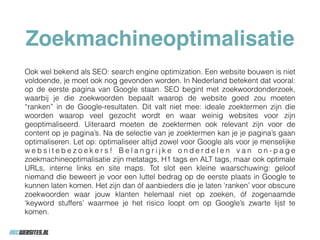 Zoekmachineoptimalisatie
Ook wel bekend als SEO: search engine optimization. Een website bouwen is niet
voldoende, je moet ook nog gevonden worden. In Nederland betekent dat vooral:
op de eerste pagina van Google staan. SEO begint met zoekwoordonderzoek,
waarbij je die zoekwoorden bepaalt waarop de website goed zou moeten
“ranken” in de Google-resultaten. Dit valt niet mee: ideale zoektermen zijn die
woorden waarop veel gezocht wordt en waar weinig websites voor zijn
geoptimaliseerd. Uiteraard moeten de zoektermen ook relevant zijn voor de
content op je pagina’s. Na de selectie van je zoektermen kan je je pagina’s gaan
optimaliseren. Let op: optimaliseer altijd zowel voor Google als voor je menselijke
w e b s i t e b e z o e k e r s ! B e l a n g r i j k e o n d e r d e l e n v a n o n - p a g e
zoekmachineoptimalisatie zijn metatags, H1 tags en ALT tags, maar ook optimale
URLs, interne links en site maps. Tot slot een kleine waarschuwing: geloof
niemand die beweert je voor een luttel bedrag op de eerste plaats in Google te
kunnen laten komen. Het zijn dan óf aanbieders die je laten ‘ranken’ voor obscure
zoekwoorden waar jouw klanten helemaal niet op zoeken, óf zogenaamde
‘keyword stuffers’ waarmee je het risico loopt om op Google’s zwarte lijst te
komen.
 