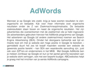 AdWords
Wanneer je op Google iets zoekt, krijg je twee soorten resultaten te zien:
organische en betaalde. Kijk voor meer informatie over organische
resultaten onder de Z van Zoekmachineoptimalisatie. De betaalde
zoekresultaten staan boven en naast de organische resultaten. Het zijn
advertenties die overeenkomen met de zoektermen die je hebt ingevoerd.
De adverteerders gebruiken hiervoor het AdWords programma van Google.
Het adverteren op Google (of andere zoekmachines) noemen we Search
Engine Advertsising (SEA). Omdat het doorgaans behoorlijk wat tijd en
moeite kost om met je website een hoge positie in Google te bereiken –
gemiddeld duurt het zes tot twaalf maanden voordat een website de
gewenste positie bereikt – kan SEA een waardevolle aanvulling zijn, juist
ook voor ZZP’ers en ondernemers in het MKB. Met Google AdWords ben
je meteen zichtbaar op Google en kun je het aantal gerichte bezoeken aan
je website sterk verhogen, ook met een beperkt budget. ABCwebsites helpt
je graag met het inrichten van je eerste AdWords campagne.
 
