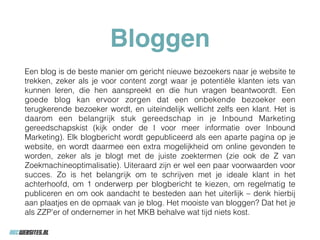 Bloggen
Een blog is de beste manier om gericht nieuwe bezoekers naar je website te
trekken, zeker als je voor content zorgt waar je potentiële klanten iets van
kunnen leren, die hen aanspreekt en die hun vragen beantwoordt. Een
goede blog kan ervoor zorgen dat een onbekende bezoeker een
terugkerende bezoeker wordt, en uiteindelijk wellicht zelfs een klant. Het is
daarom een belangrijk stuk gereedschap in je Inbound Marketing
gereedschapskist (kijk onder de I voor meer informatie over Inbound
Marketing). Elk blogbericht wordt gepubliceerd als een aparte pagina op je
website, en wordt daarmee een extra mogelijkheid om online gevonden te
worden, zeker als je blogt met de juiste zoektermen (zie ook de Z van
Zoekmachineoptimalisatie). Uiteraard zijn er wel een paar voorwaarden voor
succes. Zo is het belangrijk om te schrijven met je ideale klant in het
achterhoofd, om 1 onderwerp per blogbericht te kiezen, om regelmatig te
publiceren en om ook aandacht te besteden aan het uiterlijk – denk hierbij
aan plaatjes en de opmaak van je blog. Het mooiste van bloggen? Dat het je
als ZZP’er of ondernemer in het MKB behalve wat tijd niets kost.
 