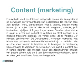 Content (marketing)
Een website komt pas tot leven met goede content die is afgestemd
op de wensen en verwachtingen van je doelgroep. Dit kan van alles
zijn: teksten, foto’s, afbeeldingen, logo’s, video’s, sociale media
waarop je al actief bent en die je wilt integreren, e-books, pdf-
bestanden, prijslijsten, infographics, et cetera. Goede content stelt je
in staat je lezers een verhaal te vertellen en staat centraal in je
Inbound Marketing strategie (zie verder onder de I). Volgens Cor
Hospes, schrijver van “De Contentbijbel”, is content marketing “Het
maken van passievolle verhalen die het waard zijn om te delen. Met
als doel meer klanten te bereiken en te bewegen, en bestaande
klantenrelaties te verdiepen en versterken.” Je maakt je content dus
in eerste instantie voor mensen. Maar ook zoekmachines smullen
van goede content (zie de Z van Zoekmachineoptimalisatie), zeker
als deze geoptimaliseerd is voor online gebruik.
 