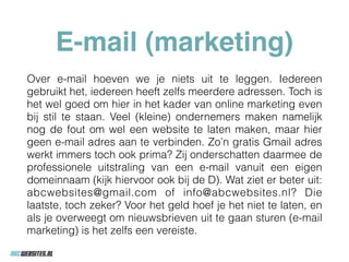 E-mail (marketing)
Over e-mail hoeven we je niets uit te leggen. Iedereen
gebruikt het, iedereen heeft zelfs meerdere adressen. Toch is
het wel goed om hier in het kader van online marketing even
bij stil te staan. Veel (kleine) ondernemers maken namelijk
nog de fout om wel een website te laten maken, maar hier
geen e-mail adres aan te verbinden. Zo’n gratis Gmail adres
werkt immers toch ook prima? Zij onderschatten daarmee de
professionele uitstraling van een e-mail vanuit een eigen
domeinnaam (kijk hiervoor ook bij de D). Wat ziet er beter uit:
abcwebsites@gmail.com of info@abcwebsites.nl? Die
laatste, toch zeker? Voor het geld hoef je het niet te laten, en
als je overweegt om nieuwsbrieven uit te gaan sturen (e-mail
marketing) is het zelfs een vereiste.
 
