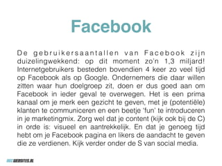 Facebook
D e g e b r u i k e r s a a n t a l l e n v a n F a c e b o o k z i j n
duizelingwekkend: op dit moment zo’n 1,3 miljard!
Internetgebruikers besteden bovendien 4 keer zo veel tijd
op Facebook als op Google. Ondernemers die daar willen
zitten waar hun doelgroep zit, doen er dus goed aan om
Facebook in ieder geval te overwegen. Het is een prima
kanaal om je merk een gezicht te geven, met je (potentiële)
klanten te communiceren en een beetje ‘fun’ te introduceren
in je marketingmix. Zorg wel dat je content (kijk ook bij de C)
in orde is: visueel en aantrekkelijk. En dat je genoeg tijd
hebt om je Facebook pagina en likers de aandacht te geven
die ze verdienen. Kijk verder onder de S van social media.
 