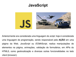 Anteriormente era considerada uma linguagem de script, hoje é considerada
uma linguagem de programação, sendo responsável pela AÇÃO em uma
página da Web. JavaScript ou ECMAScript, realiza manipulações de
elementos na página, animações, validação de formulários, em APIs do
HTML5, como geolocalização e diversas outras funcionalidades no lado
client (browser).
JavaScript
 