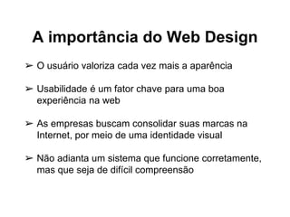 A importância do Web Design
➢ O usuário valoriza cada vez mais a aparência
➢ Usabilidade é um fator chave para uma boa
experiência na web
➢ As empresas buscam consolidar suas marcas na
Internet, por meio de uma identidade visual
➢ Não adianta um sistema que funcione corretamente,
mas que seja de difícil compreensão
 