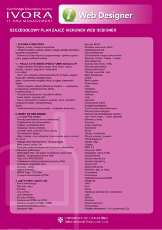 Web Designer
SZCZEGOŁOWY PLAN ZAJĘĆ KIERUNEK WEB DESIGNER


  1. BUDOWA KOMPUTERA                                               · Rodzaje MIME
  · Pojęcie, rozwój, rodzaje komputerów                             · Struktura dokumentu xhtml
  · Hardware (układy wejścia, układy wyjścia, pamięć, konektory,    · Deklaracje Docype
  łączenie komputerów)                                              · Typy dokumentów
  · Software (rodzaje wsparcia programowego, systemy opera-         · Zastosowanie różnych dokumentów
  cyjne, pojęcia software’owskie)                                   · Elementy <html>, <head>, i <body>
                                                                    · XML deklaracja
  1.1. PRACA Z SYSTEMEM OPERACYJNYM Windows XP                      · Budowa dokumentu HTML
  · Części interfejsu Windows (pulpit, okna, ikony, praca z         · Elementy prezentacji
  myszką i oknami, włączanie i wyłączanie                           · Markup dokumentu
  komputera)                                                        · Odcinek nowa linia i tytuł
  · Obiekt my computer (organizacja danych na dysku, pojęcie        · Dane kontaktowe
  mapy, plik, partycje, przegląd treści                             · Cytaty
  dysku, dopasowanie wyglądu okna, przegląd pojemności              · Bloki cytatów
  dysku)                                                            · Cytaty linijne
  · Praca z mapami i plikami (Windows Explorer) – kopiowanie,       · Listy
  przesuwanie, przemianowanie, skróty,                              · Policzone
  przeszukiwanie...)                                                · Niepoliczone
  · Recycle bin (kasowanie i odzyskanie plików)                     · Definicje
  · Pasek zadań i przycisk start                                    · Linki
  · Praca z akcesoriami (notepad, wordpad, paint, calculator,       · Łączenie
  czyszczenie dysku, defragmentacja                                 · Adresowanie linków
  dysku)                                                            · Dostępne połączenie
  · Panel sterowania (control panel) – ustawienia komputera         · Zaznaczanie zmian dokumentu
                                                                    · Elementy prezentacyjne
  2. WSTĘP DO WEB DESIGN                                            · Elementy do formatowania czcionki
  · Czym jest Web design?                                           · <hr>,<pre>,<sup>, i <sub> elementy
  · Proces projektowania strony internetowej                        · Elementy zdania
  · Projektowanie dla użytkowników                                  · Intonacja
  · Rodzaje i architektura stron                                    · Cytaty i definicje
  · Nawigacja- teoria i praktyka                                    · Kodowanie
  · Łączenie: tekst, przyciski, ikony, obrazy                       · Skróty
  · Poszukiwanie i design                                           · Obrazy i multimedia
  · Mapy, indeksy i inne narzędzia do poruszania się po stronie i   · Obrazy x-repeat, y-repeat
  ich użycie                                                        · CSS background
  · Rodzaje stron internetowych i ich organizacja                   · Obrazy mapy
  · Tekst, barwy, obrazy i tło                                      · Obiekty
  · Zabezpieczenie interaktywności za pomocą elementów              · WEB 2.0
  środowiska graficznego                                            · Czym jest CSS?
  · Technologie Web i ich wpływ na tworzenie strony Web             · Połączenie CSS z HTML
  · Wysyłka i utrzymywanie strony Web                               · Sposób liniowy
  · Przyszłość WEB DESIGN                                           · Sposób wewnętrzny
  · Podstawowe zasady projektowania strony Web                      · Sposób zewnętrzny
  · Omówienie przykładów stron                                      · Użycie CSS
  · Czcionka i barwy                                                · Skład CSS języka
  · Historia Internetu                                              · Selektory: tagi, id, class
  · XHTML Tag-i i CSS Stile                                         · Grupowanie
  · Używanie dokumentów XHTML                                       · Komentarze
                                                                    · Stylizacja za pomocą CSS
  3. JĘZYK Xhtml I JĘZYK CSS                                        · Obrazy tła
  · Xhtml Terminologia                                              · Tekst
  · Elementy i tag-i                                                · Font
  · Atrybuty                                                        · Ramy
  · Inne terminy                                                    · Marginesy wewnętrzne i zewnętrzne
  · Linie i elementy                                                · Listy
  · Atrybuty Id i klasy                                             · Tablice
  · Porównanie XHTML do HTML                                        · Rozmiary
  · Różnice pomiędzy XHTML i HTML                                   · Pseudo elementy
  · Semantyka/struktura xhtml-u                                     · Pseudo klasy
  · Standardy Web                                                   · Rozkład elementów HTML za pomocą CSS
 