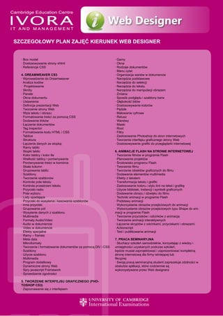 Web Designer
SZCZEGOŁOWY PLAN ZAJĘĆ KIERUNEK WEB DESIGNER


  · Box model                                                 · Gamy
  · Dostosowywanie strony xhtml                               · Okna
  · Referencje CSS                                            · Rodzaje dokumentów
                                                              · Menu cytat
  4. DREAMWEAVER CS3                                          · Organizacja warstw w dokumencie
  · Wprowadzenie do Dreamweaver                               · Narzędzia podstawowe
  · Analiza kodów                                             · Narzędzia do selekcji
  · Projektowanie                                             · Narzędzia do tekstu
  · Skróty                                                    · Narzędzia do manipulacji obrazem
  · Panele                                                    · Zmiana
  · Okna dokumentu                                            · Sposób podglądu i szablony barw
  · Ustawienia                                                · Głębokość bitów
  · Definicja prezentacji Web                                 · Dostosowywanie kolorów
  · Tworzenie strony Web                                      · Pędzle
  · Wpis tekstu i obrazu                                      · Malowanie cyfrowe
  · Formatowanie treści za pomocą CSS                         · Retusz
  · Dodawanie linków                                          · Warstwy
  · Łączenie dokumentów                                       · Maski
  · Tag Inspector                                             · Root
  · Formatowanie kodu HTML i CSS                              · Filtry
  · Tablice                                                   · Zastosowanie Photoshop do stron internetowych
  · Struktura                                                 · Tworzenie interfejsu graficznego strony Web
  · Łączenie danych ze stopką                                 · Dostosowywanie grafiki do przeglądarki internetowej
  · Ramy tablic
  · Stopki tablic                                             6. ANIMACJE FLASH NA STRONIE INTERNETOWEJ
  · Kolor tablicy i kolor tła                                 · Tworzenie filmów w programie Flash
  · Wielkość tablicy i porównywanie                           · Planowanie projektów
  · Porównywanie treści w komórce                             · Środowisko programu Flash
  · Skała kolumn                                              · Tworzenie filmu
  · Grupowanie tablic                                         · Tworzenie obiektów graficznych do filmu
  · Szablony                                                  · Dodawanie elementów multimedia
  · Tworzenie szablonów                                       · Efekty z tekstem
  · Kontrola pola tekstu                                      · Transformacja tekstu i grafiki
  · Kontrola przestrzeni tekstu                               · Zastosowanie koloru i stylu linii na tekst i grafikę
  · Przyciski radio                                           · Użycie bibliotek, instancji i symboli graficznych
  · Pola wyboru                                               · Dodawanie obrazu i dźwięku do filmu
  · Listy opadające                                           · Techniki animacji w programie Flash
  · Przyciski do wysyłania i kasowania szablonów              · Podstawy animacji
  · Inne przyciski                                            · Wykorzystanie obrazów przejściowych do animacji
  · Grupowanie pól                                            · Wykorzystanie obrazów przejściowych typu Shape do ani-
  · Wysyłanie danych z szablonu                               macji w programie Flash
  · Multimedia                                                · Tworzenie przycisków i odcinków z animacją
  · Formaty Audio/Video                                       · Tworzenie animacji interaktywnych
  · Audio w dokumencie                                        · Łączenie skryptów z odcinkami, przyciskami i obrazami
  · Video w dokumencie                                        · Actionscript
  · Efekty specjalne                                          · Test i publikowanie animacji
  · Ramy – frames
  · Meta data                                                 7. PRACA SEMINARYJNA
  · Mikroformaty                                              · Słuchacz szkoleń samodzielnie, korzystając z wiedzy i
  · Tworzenie i formatowanie dokumentów za pomocą DIV i CSS   umiejętności uzyskanych podczas szkoleń,
  · Szablony                                                  będzie musiał zaprojektować i zaprezentować kompletną
  · Użycie szablonu                                           stronę internetową dla firmy istniejącej lub
  · Multimedia                                                fikcyjnej
  · Program dodatkowy                                         · Swoją pracą seminaryjną student zaprezetuje zdolności w
  · Dynamiczne strony Web                                     obsłudze aplikacji, które codziennie są
  · Spry javascript Framework                                 wykorzystywane przez Web designera
  · Sprawdzenie zgodności

  5. TWORZENIE INTERFEJSU GRAFICZNEGO (PHO-
  TOSHOP CS3)
  · Zapoznawanie się z interfejsem
 
