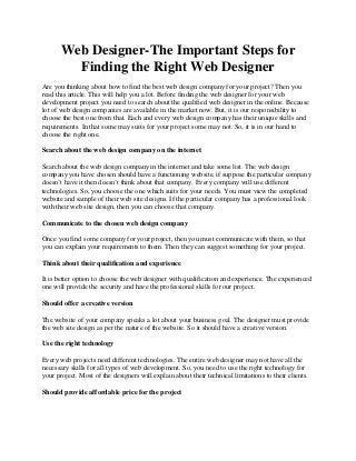 Web Designer-The Important Steps for
Finding the Right Web Designer
Are you thinking about how to find the best web design company for your project? Then you
read this article. This will help you a lot. Before finding the web designer for your web
development project you need to search about the qualified web designer in the online. Because
lot of web design companies are available in the market now. But, it is our responsibility to
choose the best one from that. Each and every web design company has their unique skills and
requirements. In that some may suits for your project some may not. So, it is in our hand to
choose the right one.
Search about the web design company on the internet
Search about the web design company in the internet and take some list. The web design
company you have chosen should have a functioning website, if suppose the particular company
doesn’t have it then doesn’t think about that company. Every company will use different
technologies. So, you choose the one which suits for your needs. You must view the completed
website and sample of their web site designs. If the particular company has a professional look
with their web site design, then you can choose that company.
Communicate to the chosen web design company
Once you find some company for your project, then you must communicate with them, so that
you can explain your requirements to them. Then they can suggest something for your project.
Think about their qualification and experience
It is better option to choose the web designer with qualification and experience. The experienced
one will provide the security and have the professional skills for our project.
Should offer a creative version
The website of your company speaks a lot about your business goal. The designer must provide
the web site design as per the nature of the website. So it should have a creative version.
Use the right technology
Every web projects need different technologies. The entire web designer may not have all the
necessary skills for all types of web development. So, you need to use the right technology for
your project. Most of the designers will explain about their technical limitations to their clients.
Should provide affordable price for the project
 