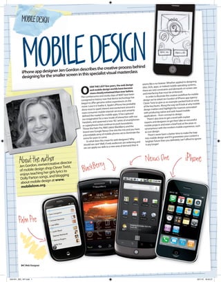 MOBILE DESIGN



           MOBILE DESIGN
           iPhone ap
           desig
                    p designer Jen Gordon desc
                ning for the smaller screen in
                                                  ribes the creative process be
                                               this specialist visual mastercl
                                                                              ass
                                                                                 hind


                                                                                                                 seems like a no-brainer. Wh
                                                                                                                                                 ether applied to designing



                                               O
                                                                                years, the web design                                                                          s,
                                                         VER THE LAST few                                                                        mobile operating system
                                                                                              e become           sites, GUIs, apps, or indeed                  s on screen size
                                                                                         s hav                                                  and demand
                                                         and mobile design world                                 there are new constraints
                                                                                       than ever before.                                            embraced.
                                                         more closely entwined                                    and    interfacing that must be                       for mobile
                                                                                                have been                              trate the creative workflow
                                               The cumbersom    e and clunky days of WAP                              In order to illus
                                                                            tha  t device technology has                                          don of iPhone app agency
                                               consigned to history now                                           design we’ve asked Jen Gor                                 some
                                                                              ine experiences on the                                            example-packed look at
                                               begun to offer genuine onl                                 ly      Clever Twist to give us an                                     bile
                                                                            App   le’s iPhone has probab                                           way we’ll look at why mo
                                               move. Love it or loathe it,                    ent around a         of the key facets. Along the                    s associated
                                                                                and excitem                                                       ht the nuance
                                                done most to spark interest                                        design matters and highlig
                                                                                rnet service and certainly               h producing native and web
                                                                                                                                                         -based mobile
                                                ma  ss consumer mobile inte                      captured          wit
                                                defined the ma  rket for mobile apps. It has                       applications –    from concept to design.
                                                                                                          our
                                                                              mode of interaction with                  There’s also time to get a
                                                                                                                                                    word with market
                                                our imagination for a new                       of smartphones                                                        successful
                                                handsets, and  spawned a new ‘4G’ series                            experts and des    igners to get their take on
                                                                                  e to push boundaries.                                           a brief look at the areas so
                                                 or superphones that con
                                                                            tinu                                    mobile projects and even                                    such
                                                                            ’s latest BlackBerry and the                                          dern mobile experience,
                                                 Throw the Palm Pre, RIM                                   have     synonymous with the mo
                                                                               On  e into the mix and you
                                                 brand new Google Nexus                                   te the    as icon design.
                                                                             bile phones set to domina                                               ter time to make the leap
                                                 a formidable army of mo                                                  There’s never been a bet                                ta
                                                                                                                                                  it guarantees your conten
                                                 scene for years to come.                     igners? Why            into mobile design and if                    ’t afford to ignore
                                                     So what does this mean for
                                                                                     web des                                                      definitely can
                                                                                                             and     brighter future then you
                                                                                   audiences are widening
                                                  sho uld we care? Well, if web                             n it      it any longer!
                                                                               a new area of demand the
                                                  we can apply our skills to




               th ow ur/c or
        Aboutdon,e anethreative director                                                                              Nexus One                                    iPhone
                                                          ry
         n Gor
         Je
                          shop Clever Twist,
         of mobile design girls lyrics to
                            r                   Black Ber
         enjoys teaching he d blogging
                           s, an
          Dolly Parton song at www.
          about mobile  design
          mobilelove.org.




        Palm Pre




          34 | Web Designer




034-041_WD_167.indd 1                                                                                                                                                           22/1/10 16:42:27
 