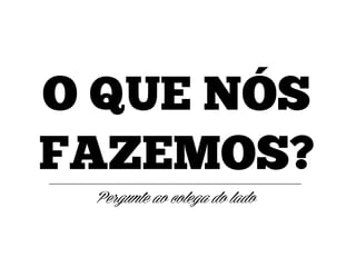 O QUE NÓS
FAZEMOS?
Pergunte ao colega do lado

 