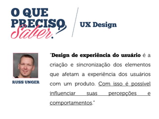 O QUE
PRECISO

Saber?

UX Design

“Design de experiência do usuário é a
criação e sincronização dos elementos

que afetam a experiência dos usuários
RUSS UNGER

com um produto. Com isso é possível

influenciar

suas

comportamentos.”

percepções

e

 