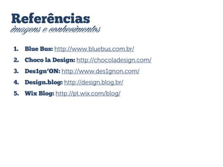 Referências

imagens e conhecimentos
1.

Blue Bus: http://www.bluebus.com.br/

2. Choco la Design: http://chocoladesign.com/
3.

Des1gn’ON: http://www.des1gnon.com/

4. Design.blog: http://design.blog.br/
5. Wix Blog: http://pt.wix.com/blog/

 