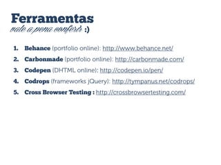 Ferramentas
vale a pena conferir :)
1.

Behance (portfolio online): http://www.behance.net/

2. Carbonmade (portfolio online): http://carbonmade.com/
3.

Codepen (DHTML online): http://codepen.io/pen/

4. Codrops (frameworks jQuery): http://tympanus.net/codrops/
5. Cross Browser Testing : http://crossbrowsertesting.com/

 