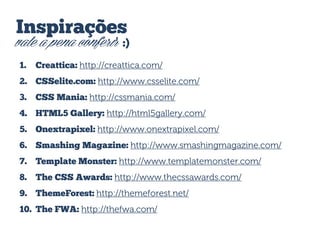 Inspirações

vale a pena conferir :)
1.

Creattica: http://creattica.com/

2. CSSelite.com: http://www.csselite.com/
3.

CSS Mania: http://cssmania.com/

4. HTML5 Gallery: http://html5gallery.com/

5. Onextrapixel: http://www.onextrapixel.com/
6. Smashing Magazine: http://www.smashingmagazine.com/
7. Template Monster: http://www.templatemonster.com/

8. The CSS Awards: http://www.thecssawards.com/
9. ThemeForest: http://themeforest.net/
10. The FWA: http://thefwa.com/

 