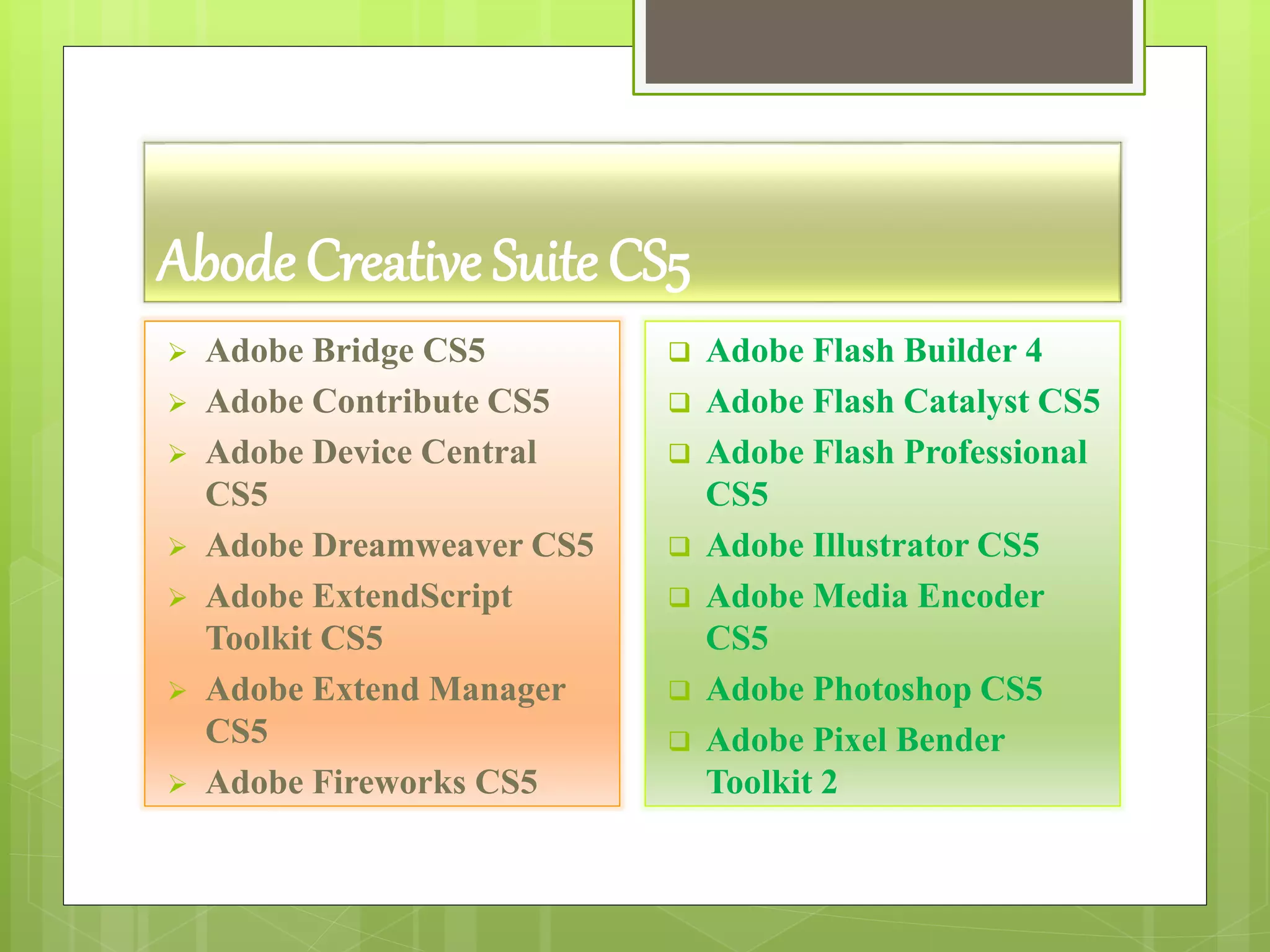 Abode Creative Suite CS5
 Adobe Bridge CS5
 Adobe Contribute CS5
 Adobe Device Central
CS5
 Adobe Dreamweaver CS5
 Adobe ExtendScript
Toolkit CS5
 Adobe Extend Manager
CS5
 Adobe Fireworks CS5
 Adobe Flash Builder 4
 Adobe Flash Catalyst CS5
 Adobe Flash Professional
CS5
 Adobe Illustrator CS5
 Adobe Media Encoder
CS5
 Adobe Photoshop CS5
 Adobe Pixel Bender
Toolkit 2
 