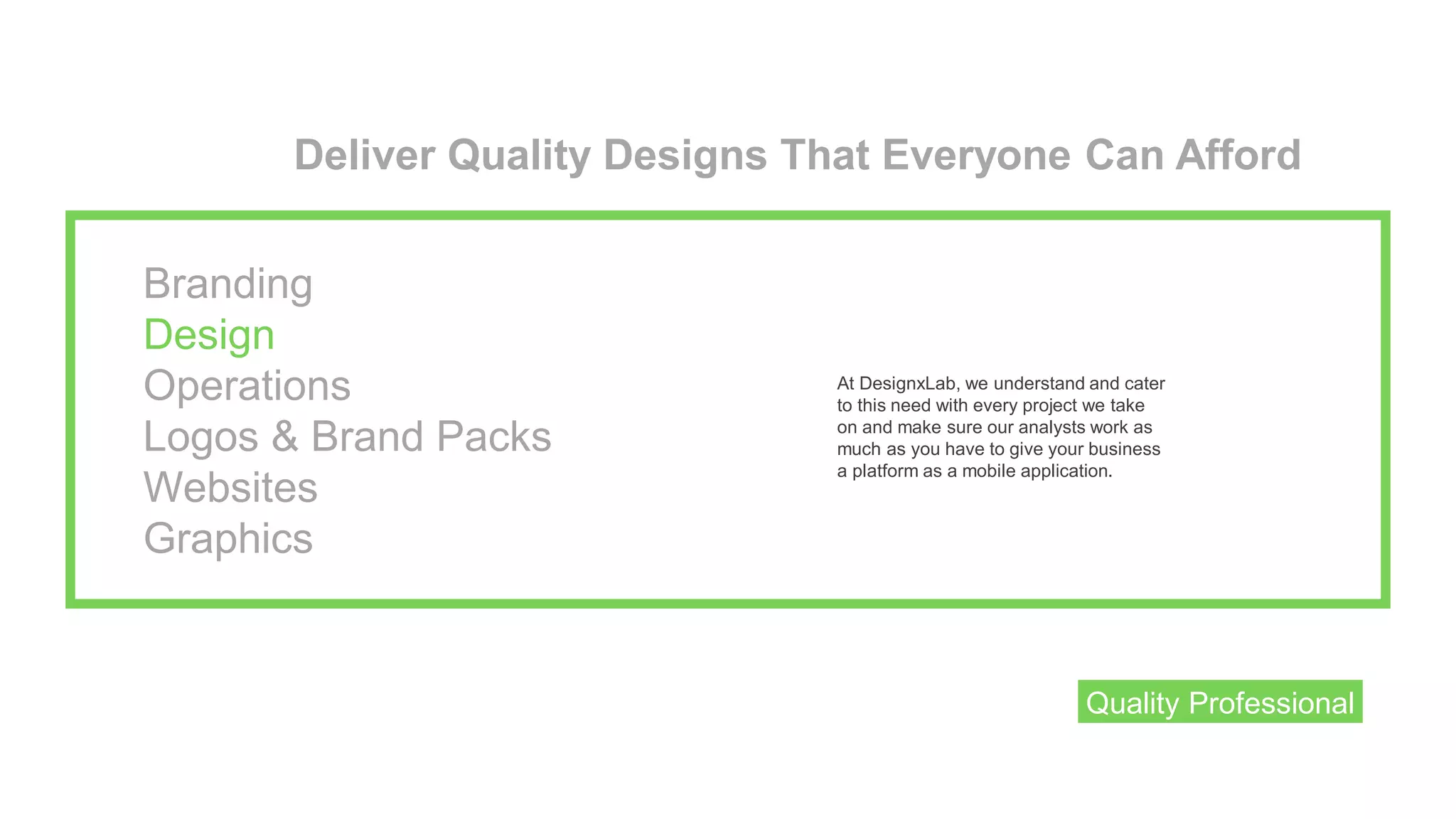 Deliver Quality Designs That Everyone Can Afford
At DesignxLab, we understand and cater
to this need with every project we take
on and make sure our analysts work as
much as you have to give your business
a platform as a mobile application.
Quality Professional
Branding
Design
Operations
Logos & Brand Packs
Websites
Graphics
 