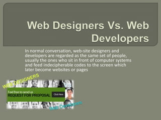 In normal conversation, web-site designers and
developers are regarded as the same set of people,
usually the ones who sit in front of computer systems
and feed indecipherable codes to the screen which
later become websites or pages
 