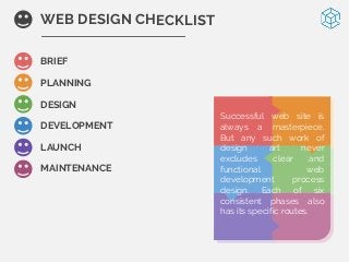 BRIEF
PLANNING
DESIGN
DEVELOPMENT
LAUNCH
MAINTENANCE
WEB DESIGN CHECKLIST
Successful web site is
always a masterpiece.
But any such work of
design art never
excludes clear and
functional web
development process
design. Each of six
consistent phases also
has its specific routes.
 