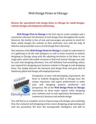 Web Design Firms in Chicago<br /> <br />Browse the specialized web design firms in Chicago for small designs, website designs, development and hosting.<br />Web Design Firm in Chicago is the first step to create complete and a convenient reference list directory of web design firms throughout the world. However, this facility is free of cost and encourages any person to watch for firms, which designs the website in their particular area with the help of effective and practicable source of web design firm’s directory.<br />The intention of the Web Design Firms in Chicago is simple to understand as it is gathering of all the web designers as well as firms involved in website designing in Chicago along with the adjoining territories to list them at one single place which will enable everyone to find well intense Chicago area aids for your web designing adventure. You will definitely find everything, which, you required for designing your business website in Chicago at web designing firms. You simply discover the foremost web design firms and great deal of fabulously gifted web design self-employed persons.  <br />-673105201285Irrespective of your web-developing requirement, the firms in website designing field in Chicago have the unique experience and expert professionals to make your web designing projects productive and prosperous. We at the Web Design Firms in Chicago concentrate on three major aspects while designing your websites such as web application development, e-commerce/e-business and website design.<br />You will find us as complete service of processing web designs and marketing firm. Our exclusive web designing service covers designing, programming and web site promotion. We have the incomparable intelligence and skill to support your website with comprehensive variety of commercial-grade pictorial representation avails.<br />96520741680The firms with the exclusive involvement in designing the website at Chicago have equipped with a team of skilled and full-fledged professionals, competent enough for making comprehensive variety of design-directed services and conceptions. Our work concentrates on the character that design plays in defining skill and insight. We look for a projects that need progressive design approaching and we employ several subjects such as photography, sound, writing, film, web, architecture and graphic to evoke creative, advanced and efficient results that indicate the personal requirements and personality of each client. We promise to provide your site the representation that it merits for and avail in the most applicable way to the visitors of our directory.<br />The firms specialized in designing the website in Chicago provides an ample set up of services according to your desired budget level. We provide web hosting, search engine optimization, print, database, flash and design to our every customer.<br />We have the large magnitude of satisfaction and proud in ourselves to encounter our customer’s requirement in order to increase vast traffic for their websites on the internet. Thus, we at the Web Designs Firm in Chicago take your company to the next stage or version of the internet proximity.<br />We at the Web Design Firms in Chicago examines and represents your free-enterprise stand point, key out your chances and brings forth internet based marketing answers oriented to your business demands and situations. We will build an internet-marketing program to fulfill your exact requirements, whether you require bettering your product profile, finding all the new customers or amending your state of relations with your present clients.<br />lefttopIn accession to the above stated services, we also provide you services of search engine optimization. We always use the complete procedure for planning and blooming existence for your company on the internet. If your corporal appearance or impression is at the risk or lay on the line then simply visit us at, we are here to offer an important answer that not only supplements the prospective of your web but also apparently transmits your company’s impression and recognition.<br />We at the Web Design Firms in Chicago, not only specialized in technological concept but also in an originative concept of the internet connectivity. The sites of web designing firms in Chicago hold their spontaneous piloting course as new segment of data are adding at regular basis.<br />If you are browsing for a Web Design Firms in Chicago to get the benefits of technological as well as originative concept of the internet marketing and presentation in effective way, then simply visit us at<br />URL: http://www.web-design-firms.net<br /> <br />