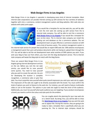 Web Design Firms in Los Angeles
Web Design Firms in Los Angeles is specialist in developing every kind of internet templates. Most
internet style corporations can provide internet coming up with services for four varieties of websites
together with mini, e commerce, content management system and blog websites. Mini web sites are
website with solely some pages.

                                      If you would like a template for any low web site, you will be able
                                      to rent the mini web site coming up with service from the la
                                      internet style company. You will be able to rent the e commerce
                                      Web Design Firms in Los Angeles if you would like a template for
                                      your on-line store. The la internet style company can install the
                                      looking cart and database on the e commerce website. The net
                                      development team can give effective e commerce solutions to fulfil
                                      every kind of business wants. The content management system is
the internet style service for people that would like an expert CMS web site. CMS website encompasses
a management panel that users will produce documents while not having to upload them through the
FTP. You will be able to tell the net development team what varieties of CMS options you wish. If you
wish your blog to face out from others, you must rent the blog development service. The la internet
style company will tweak the blog style to match with the blog theme.

There are several Web Design Firms in Los
Angeles giving internet development services
on the net. Before you rent the net style
service, you would like to raise yourself
some queries. You need to raise yourself
why you wish to create the web site. the aim
for developing the location is complete
recognition, e commerce sales or give free
data. You must conjointly raise yourself what quite overall impression you wish your web site to supply.
The impression of the web site ought to be directly associated with the brand. You must confirm the
kinds of options you wish to feature to the web site. For instance, you will need to feature multimedia
video or cart to the location. The options in your web site ought to meet the strain of the audience.
Additionally, you must rise yourself what quite audience you are targeting. If your product encompasses
a brand, you need to confirm the colour and style parts for the emblem.

                                            You can roughly sketch the planning for your new web site
                                            on a sketch book. By doing; thus, you will be able to show
                                            the Web Design Firms in Los Angeles how you wish the web
                                            site to appear like. During this manner, they are going to be
                                            ready to style a template that is specifically what you are
                                            yearning for. The la internet style company should be
 
