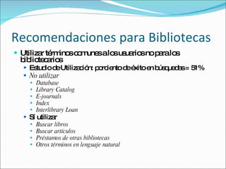 Recomendaciones para Bibliotecas Utilizar términos comunes a los usuarios no para los bibliotecarios Estudio de Utilización: porciento de éxito en búsquedas = 51% No utilizar Database Library Catalog E-journals Index Interlibrary Loan   Sí utilizar Buscar libros Buscar artículos Préstamos de otras bibliotecas Otros términos en lenguaje natural  