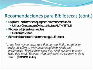 Recomendaciones para Bibliotecas (cont.) Explicar los términos que podrían crear confusión Utilizar “mouseovers” y los atributos ALT y TITLE Proveer páginas intermedias Biblioteca Virtual Ser consistentes en la terminología utilizada “ ... the best way to make sure that patrons find it useful is to make the effort to truly understand their needs and  preferences. To give them what they need, we have to know what they need. To know what they need, all we have to do is  ask .”  (Roberts, 2005) 