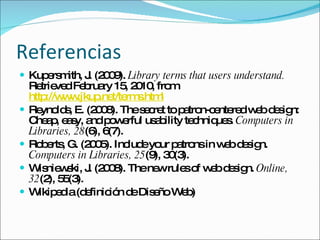 Referencias Kupersmith, J. (2009).  Library terms that users understand.  Retrieved February 15, 2010, from  http://www.jkup.net/terms.html   Reynolds, E. (2008). The secret to patron-centered web design: Cheap, easy, and powerful usability techniques.  Computers in Libraries, 28 (6), 6(7).  Roberts, G. (2005). Include your patrons in web design.  Computers in Libraries, 25 (9), 30(3).  Wisniewski, J. (2008). The new rules of web design.   Online, 32 (2), 55(3).  Wikipedia (definición de Diseño Web) 