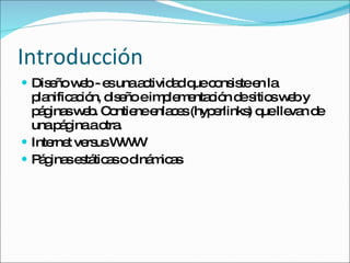 Introducción Diseño web -  es una actividad que consiste en la planificación, diseño e implementación de sitios web y páginas web. Contiene enlaces (hyperlinks) que llevan de una página a otra. Internet versus WWW Páginas estáticas o dinámicas 
