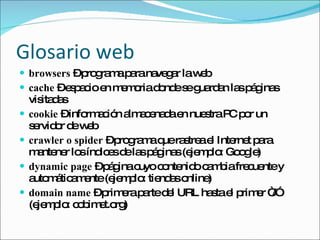 Glosario web browsers  – programa para navegar la web cache  – espacio en memoria donde se guardan las páginas visitadas cookie  – información almacenada en nuestra PC por un servidor de web crawler o spider  – programa que rastrea el Internet para mantener los índices de las páginas (ejemplo: Google) dynamic page  – página cuyo contenido cambia frecuente y automáticamente (ejemplo: tiendas online) domain name  – primera parte del URL hasta el primer “/” (ejemplo: cobimet.org) 