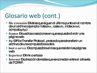 Glosario web (cont.) file extension  – letras que siguen al último punto en el nombre de un archivo (ejemplo: lista. doc , casa. xls , index. html,  computo. php ) frames  – cuadros o secciones en que se puede dividir una página web ftp  – File Transfer Protocol, protocolo para transferir un archivo de una computadora a otra host o server  – computadora en las que residen las páginas web hypertext  –  link o enlace Internet  – colección de redes que se conectan entre sí a través de TCP/IP.  