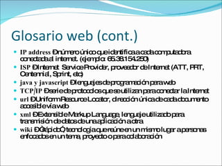 Glosario web (cont.) IP address  – número único que identifica a cada computadora conectada al internet. (ejemplo: 65.38.154.250) ISP  – Internet  Service Provider, proveedor de Internet (ATT, PRT, Centennial, Sprint, etc) java y javascript  – lenguajes de programación para web TCP/IP  – serie de protocolos que se utilizan para conectar la Internet url  – Uniform Resource Locator, dirección única de cada documento accesible vía web xml  – Extensible Markup Language, lenguaje utilizado para transmisión de datos de una aplicación a otra wiki  – “rápido”, tecnología que reúne en un mismo lugar a personas enfocados en un tema, proyecto o para colaboración 