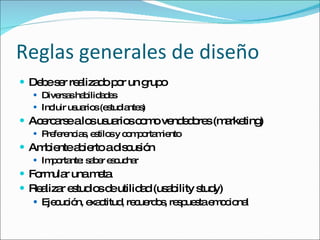 Reglas generales de diseño Debe ser realizado por un grupo Diversas habilidades Incluir usuarios (estudiantes) Acercarse a los usuarios como vendedores (marketing) Preferencias, estilos y comportamiento Ambiente abierto a discusión Importante: saber escuchar Formular una meta Realizar estudios de utilidad (usability study) Ejecución, exactitud, recuerdos, respuesta emocional 