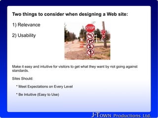 Two things to consider when designing a Web site:

1) Relevance

2) Usability




Make it easy and intuitive for visitors to get what they want by not going against
standards.

Sites Should:

  * Meet Expectations on Every Level

  * Be Intuitive (Easy to Use)
 