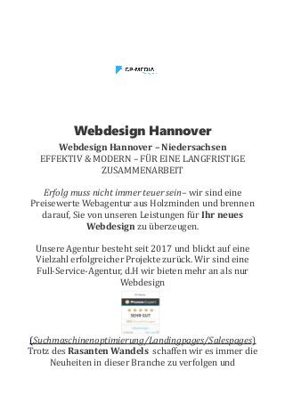 Webdesign Hannover
Webdesign Hannover – Niedersachsen
EFFEKTIV & MODERN – FÜR EINE LANGFRISTIGE
ZUSAMMENARBEIT
Erfolg muss nicht immer teuer sein– wir sind eine
Preisewerte Webagentur aus Holzminden und brennen
darauf, Sie von unseren Leistungen für Ihr neues
Webdesign zu überzeugen.
Unsere Agentur besteht seit 2017 und blickt auf eine
Vielzahl erfolgreicher Projekte zurück. Wir sind eine
Full-Service-Agentur, d.H wir bieten mehr an als nur
Webdesign
(Suchmaschinenoptimierung/Landingpages/Salespages)
Trotz des Rasanten Wandels schaffen wir es immer die
Neuheiten in dieser Branche zu verfolgen und
 