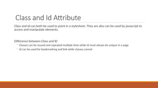 Class and Id Attribute
Class and Id can both be used to point in a stylesheet. They are also can be used by javascript to
access and manipulate elements.
Difference between Class and ID
◦ Classes can be reused and repeated multiple time while Id must always be unique in a page
◦ Id can be used for bookmarking and link while classes cannot
 