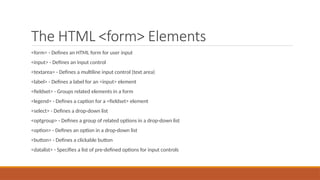 The HTML <form> Elements
<form> - Defines an HTML form for user input
<input> - Defines an input control
<textarea> - Defines a multiline input control (text area)
<label> - Defines a label for an <input> element
<fieldset> - Groups related elements in a form
<legend> - Defines a caption for a <fieldset> element
<select> - Defines a drop-down list
<optgroup> - Defines a group of related options in a drop-down list
<option> - Defines an option in a drop-down list
<button> - Defines a clickable button
<datalist> - Specifies a list of pre-defined options for input controls
 
